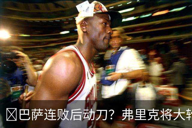 ​巴萨连败后动刀？弗里克将大轮换，加维、德容等待机会