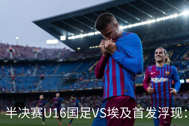 半决赛U16国足VS埃及首发浮现：天才中场复出，袁博涵领衔前场，刘宇洋冲锋