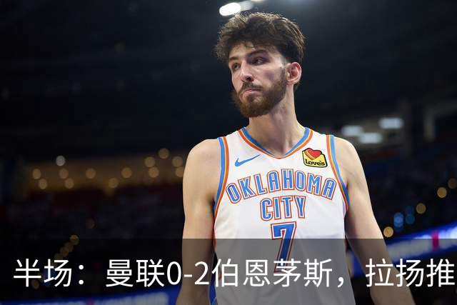 半场：曼联0-2伯恩茅斯，拉扬推射破门，约罗滑倒送礼