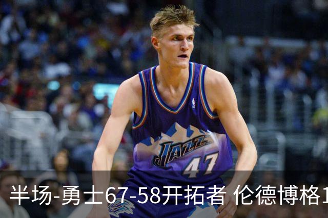 半场-勇士67-58开拓者 伦德博格11分 利拉德18分 小杨5分钟0数据