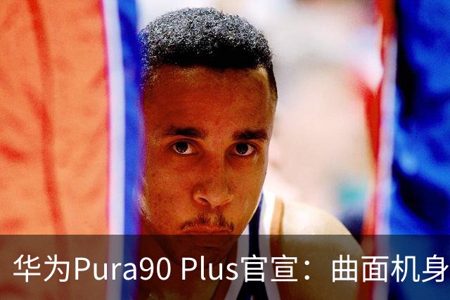 华为Pura90 Plus官宣：曲面机身回归！10:08开启预订