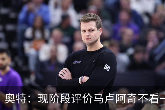 奥特：现阶段评价马卢阿奇不看一场场比赛 要看他未来的发展模样