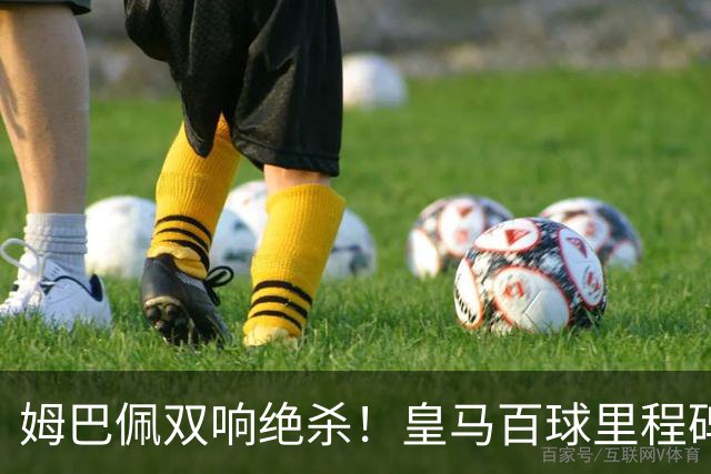姆巴佩双响绝杀！皇马百球里程碑 11战巴萨14球 穆帅滑跪庆祝