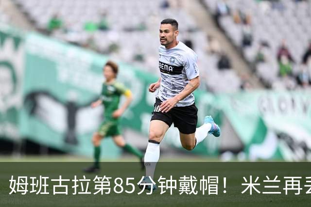 姆班古拉第85分钟戴帽！米兰再丢一球，2-4落后博洛尼亚