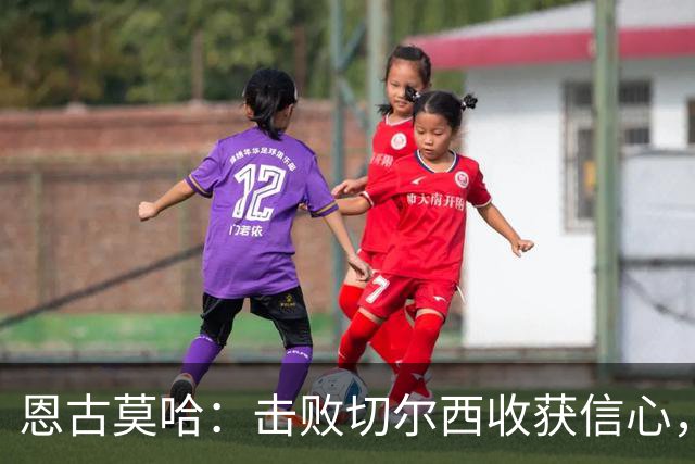 恩古莫哈：击败切尔西收获信心，全队蓄力迎战阿森纳