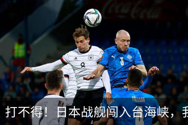 打不得！日本战舰闯入台海峡，我军为什么不直接击沉它？