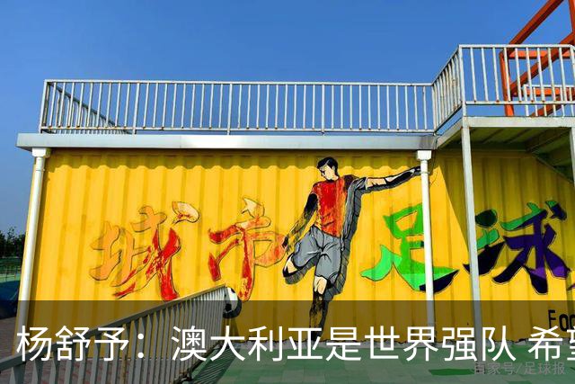 杨舒予：澳大利亚是世界强队 希望学习她们的强硬和又快又准打法