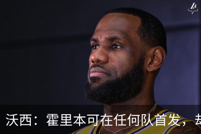 沃西：霍里本可在任何队首发，却甘做绿叶拿7冠