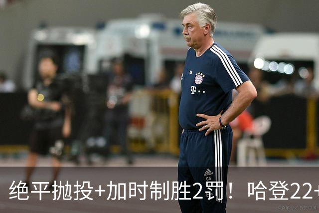 绝平抛投+加时制胜2罚！哈登22+9又成关键先生 37岁质疑声中崛起