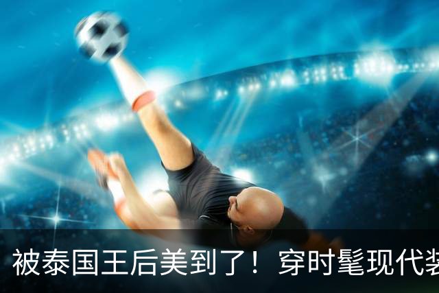 被泰国王后美到了！穿时髦现代装佩戴湖蓝色饰品，把“东方美”展现的淋漓尽致